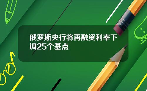 俄罗斯央行将再融资利率下调25个基点