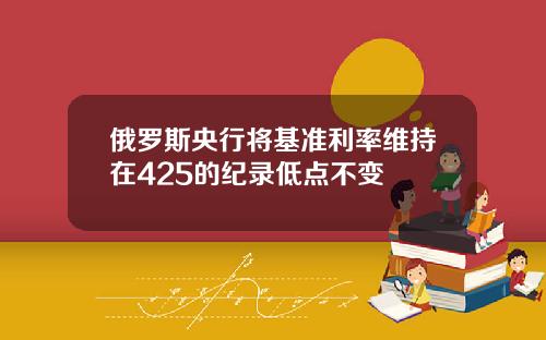 俄罗斯央行将基准利率维持在425的纪录低点不变