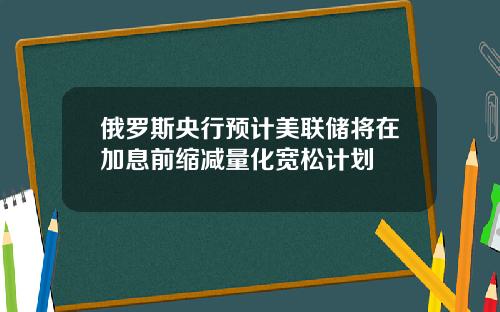 俄罗斯央行预计美联储将在加息前缩减量化宽松计划