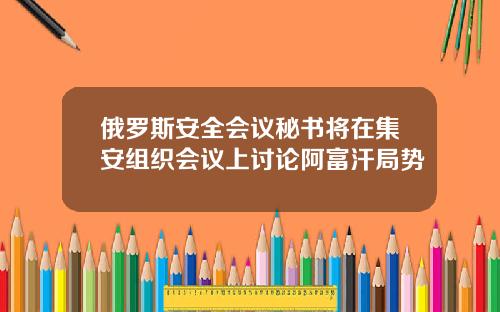 俄罗斯安全会议秘书将在集安组织会议上讨论阿富汗局势
