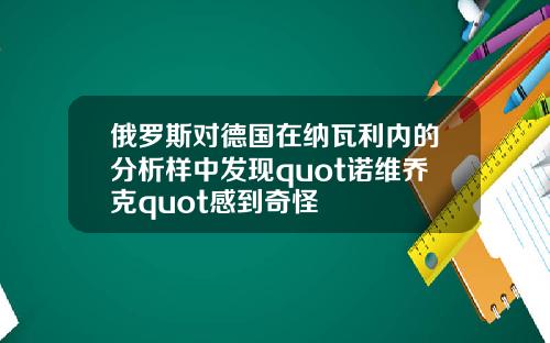 俄罗斯对德国在纳瓦利内的分析样中发现quot诺维乔克quot感到奇怪