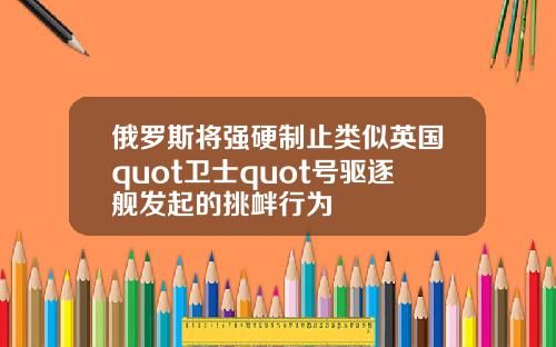 俄罗斯将强硬制止类似英国quot卫士quot号驱逐舰发起的挑衅行为