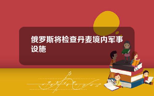 俄罗斯将检查丹麦境内军事设施