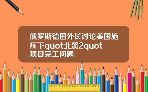 俄罗斯德国外长讨论美国施压下quot北溪2quot项目完工问题