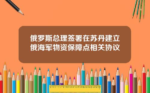 俄罗斯总理签署在苏丹建立俄海军物资保障点相关协议