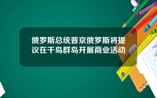 俄罗斯总统普京俄罗斯将提议在千岛群岛开展商业活动