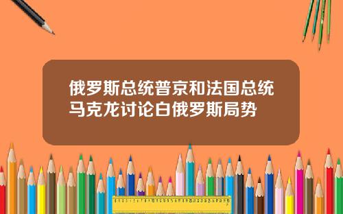 俄罗斯总统普京和法国总统马克龙讨论白俄罗斯局势