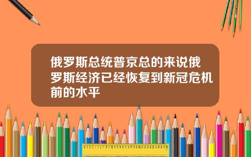 俄罗斯总统普京总的来说俄罗斯经济已经恢复到新冠危机前的水平