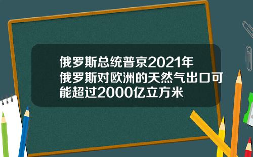 俄罗斯总统普京2021年俄罗斯对欧洲的天然气出口可能超过2000亿立方米
