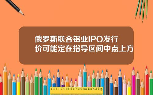 俄罗斯联合铝业IPO发行价可能定在指导区间中点上方