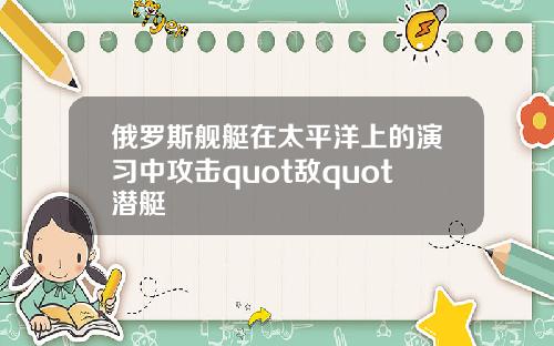 俄罗斯舰艇在太平洋上的演习中攻击quot敌quot潜艇