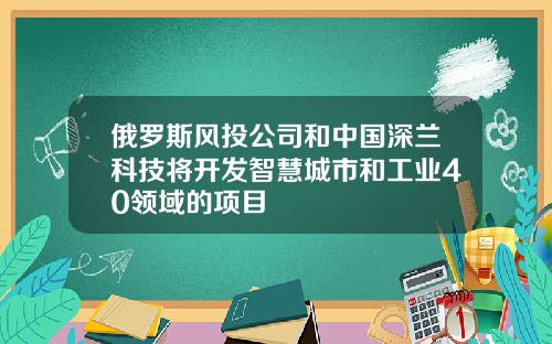 俄罗斯风投公司和中国深兰科技将开发智慧城市和工业40领域的项目