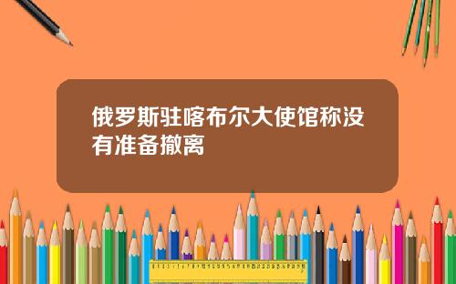 俄罗斯驻喀布尔大使馆称没有准备撤离