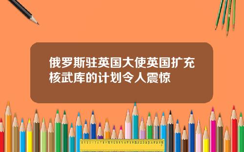 俄罗斯驻英国大使英国扩充核武库的计划令人震惊