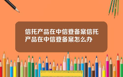 信托产品在中信登备案信托产品在中信登备案怎么办