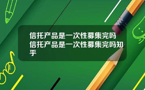 信托产品是一次性募集完吗信托产品是一次性募集完吗知乎