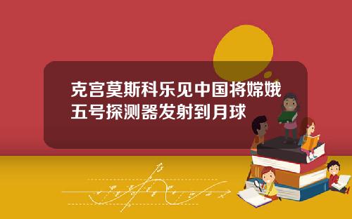 克宫莫斯科乐见中国将嫦娥五号探测器发射到月球