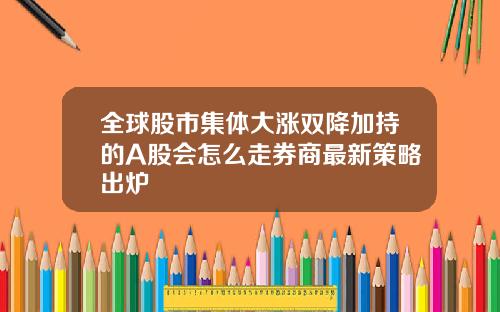 全球股市集体大涨双降加持的A股会怎么走券商最新策略出炉
