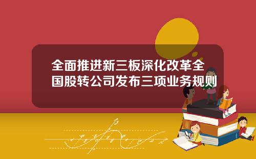 全面推进新三板深化改革全国股转公司发布三项业务规则