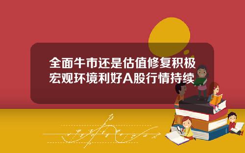 全面牛市还是估值修复积极宏观环境利好A股行情持续