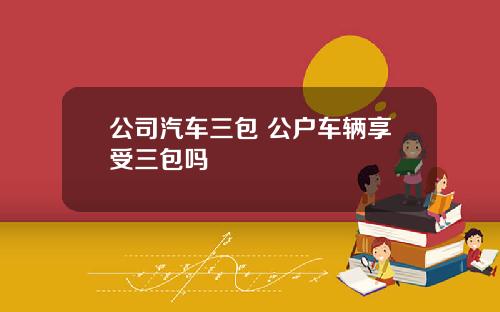 公司汽车三包 公户车辆享受三包吗