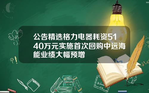 公告精选格力电器耗资5140万元实施首次回购中远海能业绩大幅预增