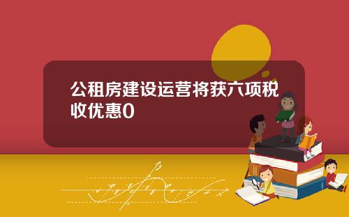 公租房建设运营将获六项税收优惠0