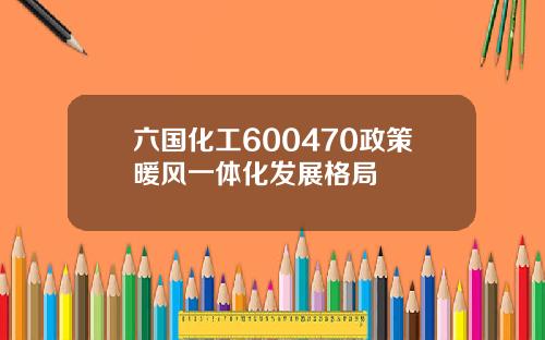 六国化工600470政策暖风一体化发展格局