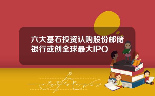 六大基石投资认购股份邮储银行或创全球最大IPO