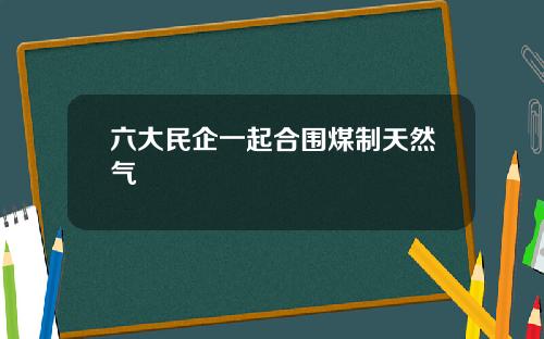 六大民企一起合围煤制天然气