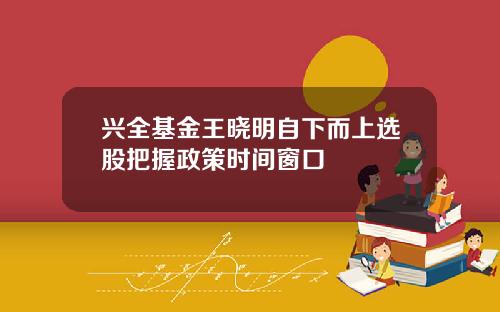 兴全基金王晓明自下而上选股把握政策时间窗口