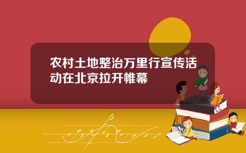农村土地整治万里行宣传活动在北京拉开帷幕