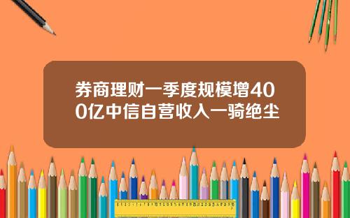 券商理财一季度规模增400亿中信自营收入一骑绝尘