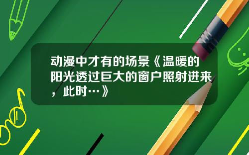 动漫中才有的场景《温暖的阳光透过巨大的窗户照射进来，此时…》