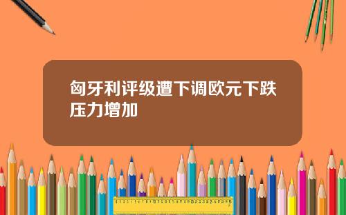 匈牙利评级遭下调欧元下跌压力增加