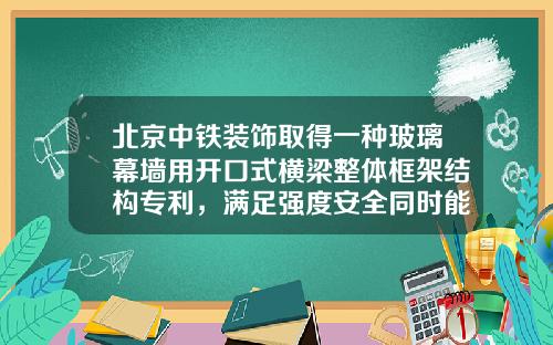 北京中铁装饰取得一种玻璃幕墙用开口式横梁整体框架结构专利，满足强度安全同时能够降低铝合金型材含量，达到降本增效的目的