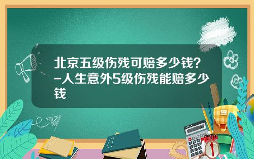 北京五级伤残可赔多少钱？-人生意外5级伤残能赔多少钱