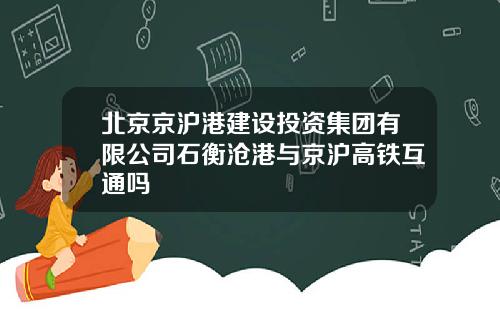 北京京沪港建设投资集团有限公司石衡沧港与京沪高铁互通吗