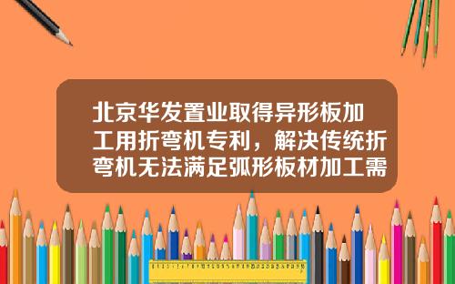 北京华发置业取得异形板加工用折弯机专利，解决传统折弯机无法满足弧形板材加工需求问题