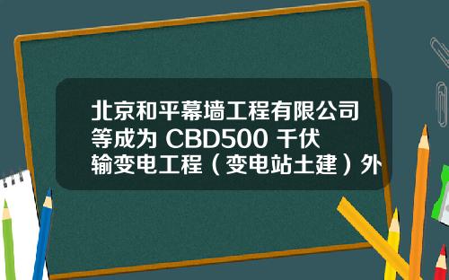 北京和平幕墙工程有限公司等成为 CBD500 千伏输变电工程（变电站土建）外幕墙工程中标候选人