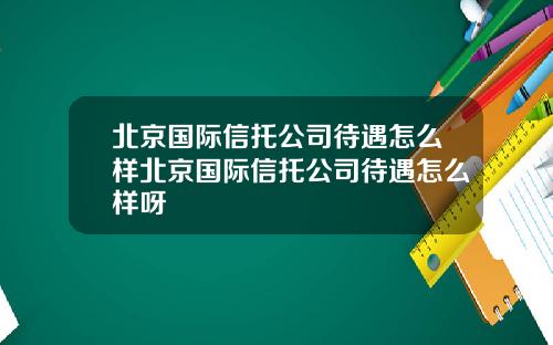 北京国际信托公司待遇怎么样北京国际信托公司待遇怎么样呀