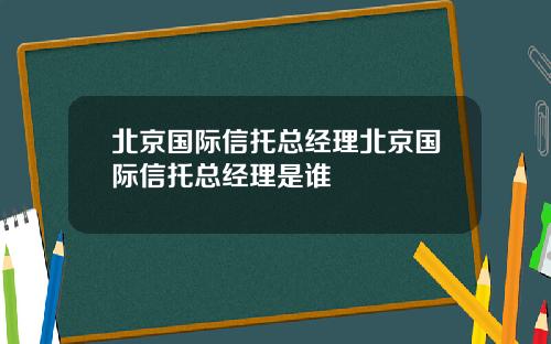 北京国际信托总经理北京国际信托总经理是谁