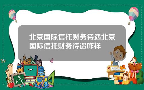 北京国际信托财务待遇北京国际信托财务待遇咋样