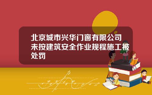 北京城市兴华门窗有限公司未按建筑安全作业规程施工被处罚