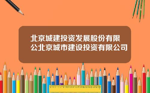 北京城建投资发展股份有限公北京城市建设投资有限公司