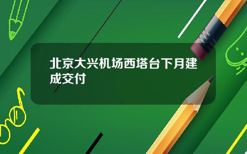 北京大兴机场西塔台下月建成交付