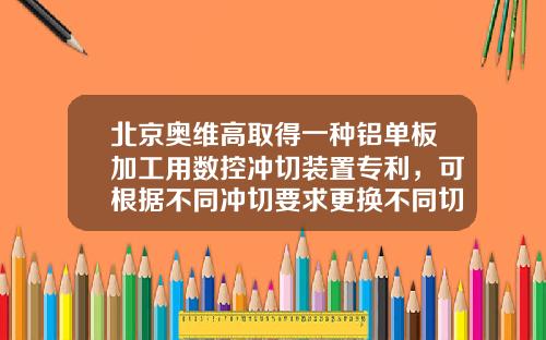 北京奥维高取得一种铝单板加工用数控冲切装置专利，可根据不同冲切要求更换不同切刀，应用面更广