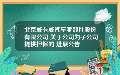 北京威卡威汽车零部件股份有限公司 关于公司为子公司提供担保的 进展公告