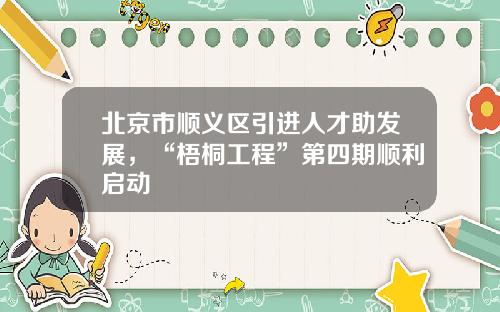 北京市顺义区引进人才助发展，“梧桐工程”第四期顺利启动