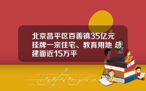 北京昌平区百善镇35亿元挂牌一宗住宅、教育用地 总建面近15万平